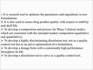  It is research tool to optimize the parameters and ingredients in new
formulations.
 It is also used to assess drug product quality with respect to stability
and shelf life.
 To develop a composition and process for Phase I clinical studies
which are consistent with the intended market composition (qualitative
and quantitative).
 To develop a highly discriminating dissolution test; not as a quality
control tool but as an aid to optimization of a formulation.
 To develop a dosage form with a consistently high performance
throughout its life.
 To develop a dissolution test to serve as a quality control tool.
 