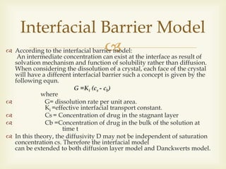  According to the interfacial barrier model:
An intermediate concentration can exist at the interface as result of
solvation mechanism and function of solubility rather than diffusion.
When considering the dissolution of a crystal, each face of the crystal
will have a different interfacial barrier such a concept is given by the
following equn.
G =Ki (cs - cb)
where
 G= dissolution rate per unit area.
Ki =effective interfacial transport constant.
 Cs = Concentration of drug in the stagnant layer
 Cb =Concentration of drug in the bulk of the solution at
time t
 In this theory, the diffusivity D may not be independent of saturation
concentration cs. Therefore the interfacial model
can be extended to both diffusion layer model and Danckwerts model.
Interfacial Barrier Model
 
