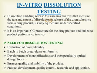 
IN-VITRO DISSOLUTION
TESTING
 Dissolution and drug release tests are in-vitro tests that measure
the rate and extent of dissolution or release of the drug substance
from a drug product, usually aq.medium under specified
conditions.
 It is an important QC procedure for the drug product and linked to
product performance in-vivo.
 NEED FOR DISSOLUTION TESTING:
 Evaluation of bioavailability.
 Batch to batch drug release uniformity.
 Development of more efficacious and therapeutically optical
dosage forms.
 Ensures quality and stability of the product.
 Product development, quality control, research and application.
 