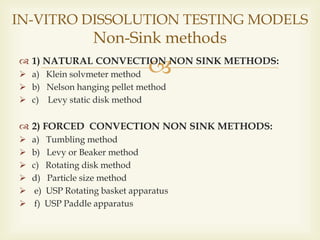  1) NATURAL CONVECTION NON SINK METHODS:
 a) Klein solvmeter method
 b) Nelson hanging pellet method
 c) Levy static disk method
 2) FORCED CONVECTION NON SINK METHODS:
 a) Tumbling method
 b) Levy or Beaker method
 c) Rotating disk method
 d) Particle size method
 e) USP Rotating basket apparatus
 f) USP Paddle apparatus
IN-VITRO DISSOLUTION TESTING MODELS
Non-Sink methods
 