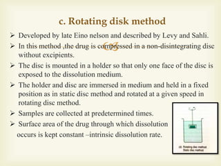 
c. Rotating disk method
 Developed by late Eino nelson and described by Levy and Sahli.
 In this method ,the drug is compressed in a non-disintegrating disc
without excipients.
 The disc is mounted in a holder so that only one face of the disc is
exposed to the dissolution medium.
 The holder and disc are immersed in medium and held in a fixed
position as in static disc method and rotated at a given speed in
rotating disc method.
 Samples are collected at predetermined times.
 Surface area of the drug through which dissolution
occurs is kept constant –intrinsic dissolution rate.
 