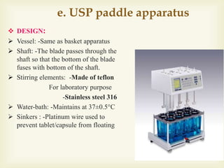 e. USP paddle apparatus
 DESIGN:
 Vessel: -Same as basket apparatus
 Shaft: -The blade passes through the
shaft so that the bottom of the blade
fuses with bottom of the shaft.
 Stirring elements: -Made of teflon
For laboratory purpose
-Stainless steel 316
 Water-bath: -Maintains at 37±0.5°C
 Sinkers : -Platinum wire used to
prevent tablet/capsule from floating
 