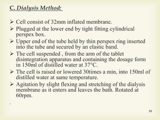 C. Dialysis Method:
 Cell consist of 32mm inflated membrane.
 Plugged at the lower end by tight fitting cylindrical
perspex box.
 Upper end of the tube held by thin perspex ring inserted
into the tube and secured by an elastic band.
 The cell suspended , from the arm of the tablet
disintegration apparatus and containing the dosage form
in 150ml of distilled water at 37°C.
 The cell is raised or lowered 30times a min, into 150ml of
distilled water at same temperature.
 Agitation by slight flexing and stretching of the dialysis
membrane as it enters and leaves the bath. Rotated at
60rpm.
.
25
 