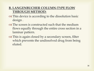 B. LANGENBUCHER COLUMN-TYPE FLOW
THROUGH METHOD:
 This device is according to the dissolution basic
design .
 The screen is constructed such that the medium
flows equally through the entire cross section in a
laminar pattern.
 This is again closed by a secondary screen, filter
which prevents the undissolved drug from being
eluted.
30
 