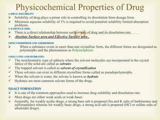
1) DRUG SOLUBILITY
 Solubility of drug plays a prime role in controlling its dissolution from dosage form.
 Minimum aqueous solubility of 1% is required to avoid potential solubility limited absorption
problems.
2) PARTICLE SIZE:
 There is a direct relationship between surface area of drug and its dissolution rate.
 Absolute Surface area and Effective Surface area .
3)POLYMORPHISM AND AMORPHISM:
 When a substance exists in more than one crystalline form, the different forms are designated as
polymorphs and the phenomenon as Polymorphism
4)SOLVATES AND HYDRATES:
 The stoichiometric type of adducts where the solvent molecules are incorporated in the crystal
lattice of the solid are called as solvates
 The trapped solvent is called as solvent of crystallization
 These solvates can exist in different crystalline forms called as pseudopolymorphs.
 When the solvent is water, the solvate is known as hydrate
 Hydrates are most common solvate forms of the drugs.
5)SALT FORMATION
 It is one of the common approaches used to increase drug solubility and dissolution rate.
 Most drugs are either weak acids or weak bases
 Generally, for weakly acidic drugs, a strong base salt is prepared (Na and K salts of barbiturates and
sulfonamides) whereas for weakly basic drugs, a strong acid salt is prepared (HCl or sulfate salts of
alkaloidal drugs).
Physicochemical Properties of Drug
 
