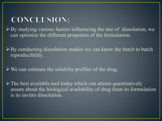 By studying various factors influencing the rate of dissolution, we
can optimize the different properties of the formulation.
By conducting dissolution studies we can know the batch to batch
reproducibility.
We can estimate the solubilty profiles of the drug.
The best available tool today which can atleast quantitatively
assure about the biological availability of drug from its formulation
is its invitro dissolution.
 
