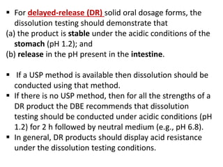  For delayed-release (DR) solid oral dosage forms, the
dissolution testing should demonstrate that
(a) the product is stable under the acidic conditions of the
stomach (pH 1.2); and
(b) release in the pH present in the intestine.
 If a USP method is available then dissolution should be
conducted using that method.
 If there is no USP method, then for all the strengths of a
DR product the DBE recommends that dissolution
testing should be conducted under acidic conditions (pH
1.2) for 2 h followed by neutral medium (e.g., pH 6.8).
 In general, DR products should display acid resistance
under the dissolution testing conditions.
 