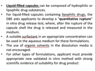 • Liquid-filled capsules can be composed of hydrophilic or
lipophilic drug substances.
• For liquid-filled capsules containing lipophilic drugs, the
DBE asks applicants to develop a “quantitative rupture”
in vitro drug release test; where, after the rupture of the
capsule shell the drug is released and measured in the
medium.
• A suitable surfactant in an appropriate concentration can
be used in the aqueous medium for these formulations.
• The use of organic solvents in the dissolution media is
not encouraged.
• For other types of formulations, applicant must provide
appropriate new validated in vitro method with strong
scientific evidence of suitability for drug product
 