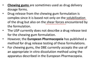 • Chewing gums are sometimes used as drug delivery
dosage forms.
• Drug release from the chewing gum formulation is
complex since it is based not only on the solubilization
of the drug but also on the shear forces encountered by
the formulation.
• The USP currently does not describe a drug release test
for the chewing gum formulation.
• However, the European Pharmacopeia has published a
method for drug release testing of these formulations.
• For chewing gums, the DBE currently accepts the use of
an appropriate in vitro dissolution method using the
apparatus described in the European Pharmacopeia.
 