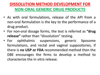 DISSOLUTION METHOD DEVELOPMENT FOR
NON-ORAL GENERIC DRUG PRODUCTS
• As with oral formulations, release of the API from a
non-oral formulation is the key to the performance of a
drug product.
• For non-oral dosage forms, the test is referred as “drug
release” rather than “dissolution” testing.
• For ophthalmic suspensions, generic liposome
formulations, and rectal and vaginal suppositories, if
there is no USP or FDA recommended method then the
DBE encourages the firms to develop a method to
characterize the in vitro release.
 
