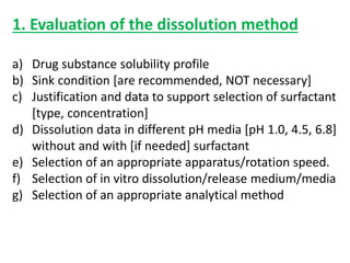 1. Evaluation of the dissolution method
a) Drug substance solubility profile
b) Sink condition [are recommended, NOT necessary]
c) Justification and data to support selection of surfactant
[type, concentration]
d) Dissolution data in different pH media [pH 1.0, 4.5, 6.8]
without and with [if needed] surfactant
e) Selection of an appropriate apparatus/rotation speed.
f) Selection of in vitro dissolution/release medium/media
g) Selection of an appropriate analytical method
 