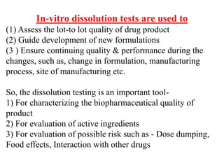In-vitro dissolution tests are used to
(1) Assess the lot-to lot quality of drug product
(2) Guide development of new formulations
(3 ) Ensure continuing quality & performance during the
changes, such as, change in formulation, manufacturing
process, site of manufacturing etc.
So, the dissolution testing is an important tool-
1) For characterizing the biopharmaceutical quality of
product
2) For evaluation of active ingredients
3) For evaluation of possible risk such as - Dose dumping,
Food effects, Interaction with other drugs
 