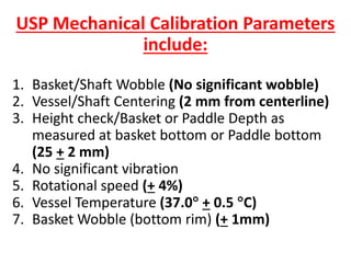 USP Mechanical Calibration Parameters
include:
1. Basket/Shaft Wobble (No significant wobble)
2. Vessel/Shaft Centering (2 mm from centerline)
3. Height check/Basket or Paddle Depth as
measured at basket bottom or Paddle bottom
(25 + 2 mm)
4. No significant vibration
5. Rotational speed (+ 4%)
6. Vessel Temperature (37.0 + 0.5 C)
7. Basket Wobble (bottom rim) (+ 1mm)
 