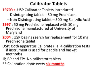 Calibrator Tablets
1970’s : USP Calibrator Tablets Introduced
–Disintegrating tablet – 50 mg Prednisone
–Non Disintegrating tablet – 300 mg Salicylic Acid
1997 : 50 mg Prednisone replaced with 10 mg
Prednisone manufactured at University of
Maryland
2004 : USP begins search for replacement for 10 mg
Prednisone tablet
USP: Both apparatus Calibrate (i.e. 4 calibration tests
if instrument is used for paddle and basket
methods)
JP, BP and EP: No calibrator tablets
** Calibration done every six months
 