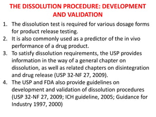 THE DISSOLUTION PROCEDURE: DEVELOPMENT
AND VALIDATION
1. The dissolution test is required for various dosage forms
for product release testing.
2. It is also commonly used as a predictor of the in vivo
performance of a drug product.
3. To satisfy dissolution requirements, the USP provides
information in the way of a general chapter on
dissolution, as well as related chapters on disintegration
and drug release (USP 32-NF 27, 2009).
4. The USP and FDA also provide guidelines on
development and validation of dissolution procedures
(USP 32-NF 27, 2009; ICH guideline, 2005; Guidance for
Industry 1997, 2000)
 