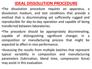 IDEAL DISSOLUTION PROCEDURE
•The dissolution procedure requires an apparatus, a
dissolution medium, and test conditions that provide a
method that is discriminating yet sufficiently rugged and
reproducible for day-to-day operation and capable of being
transferred between laboratories.
•The procedure should be appropriately discriminating,
capable of distinguishing significant changes in a
composition or manufacturing process that might be
expected to affect in vivo performance.
•Assessing the results from multiple batches that represent
typical variability in composition and manufacturing
parameters (lubrication, blend time, compression force)
may assist in this evaluation.
 