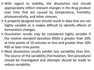  With regard to stability, the dissolution test should
appropriately reflect relevant changes in the drug product
over time that are caused by temperature, humidity,
photosensitivity, and other stresses.
 A properly designed test should result in data that are not
highly variable as it makes difficult to identify effects of
formulation changes.
 Dissolution results may be considered highly variable if
the relative standard deviation (RSD) is greater than 20%
at time points of 10 minutes or less and greater than 10%
RSD at later time points.
 Most dissolution results exhibit less variability than this.
The source of the variability (Formulation, Test procedure)
should be investigated and attempts should be made to
reduce variability
 