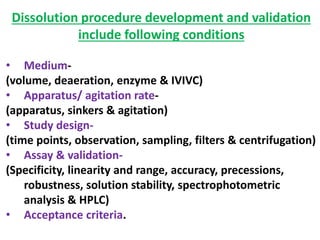 Dissolution procedure development and validation
include following conditions
• Medium-
(volume, deaeration, enzyme & IVIVC)
• Apparatus/ agitation rate-
(apparatus, sinkers & agitation)
• Study design-
(time points, observation, sampling, filters & centrifugation)
• Assay & validation-
(Specificity, linearity and range, accuracy, precessions,
robustness, solution stability, spectrophotometric
analysis & HPLC)
• Acceptance criteria.
 