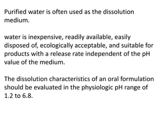 Purified water is often used as the dissolution
medium.
water is inexpensive, readily available, easily
disposed of, ecologically acceptable, and suitable for
products with a release rate independent of the pH
value of the medium.
The dissolution characteristics of an oral formulation
should be evaluated in the physiologic pH range of
1.2 to 6.8.
 
