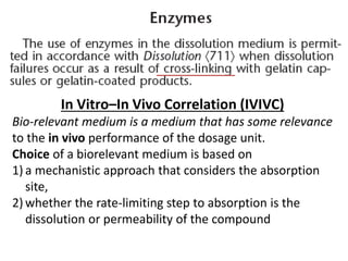 In Vitro–In Vivo Correlation (IVIVC)
Bio-relevant medium is a medium that has some relevance
to the in vivo performance of the dosage unit.
Choice of a biorelevant medium is based on
1) a mechanistic approach that considers the absorption
site,
2) whether the rate-limiting step to absorption is the
dissolution or permeability of the compound
 