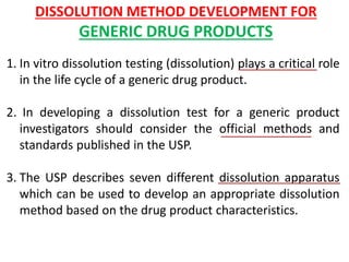 DISSOLUTION METHOD DEVELOPMENT FOR
GENERIC DRUG PRODUCTS
1. In vitro dissolution testing (dissolution) plays a critical role
in the life cycle of a generic drug product.
2. In developing a dissolution test for a generic product
investigators should consider the official methods and
standards published in the USP.
3. The USP describes seven different dissolution apparatus
which can be used to develop an appropriate dissolution
method based on the drug product characteristics.
 