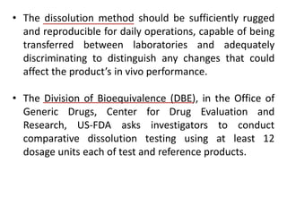 • The dissolution method should be sufficiently rugged
and reproducible for daily operations, capable of being
transferred between laboratories and adequately
discriminating to distinguish any changes that could
affect the product’s in vivo performance.
• The Division of Bioequivalence (DBE), in the Office of
Generic Drugs, Center for Drug Evaluation and
Research, US-FDA asks investigators to conduct
comparative dissolution testing using at least 12
dosage units each of test and reference products.
 