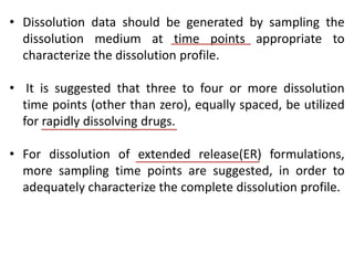 • Dissolution data should be generated by sampling the
dissolution medium at time points appropriate to
characterize the dissolution profile.
• It is suggested that three to four or more dissolution
time points (other than zero), equally spaced, be utilized
for rapidly dissolving drugs.
• For dissolution of extended release(ER) formulations,
more sampling time points are suggested, in order to
adequately characterize the complete dissolution profile.
 