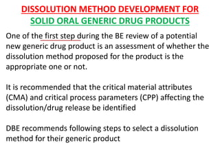 DISSOLUTION METHOD DEVELOPMENT FOR
SOLID ORAL GENERIC DRUG PRODUCTS
One of the first step during the BE review of a potential
new generic drug product is an assessment of whether the
dissolution method proposed for the product is the
appropriate one or not.
It is recommended that the critical material attributes
(CMA) and critical process parameters (CPP) affecting the
dissolution/drug release be identified
DBE recommends following steps to select a dissolution
method for their generic product
 