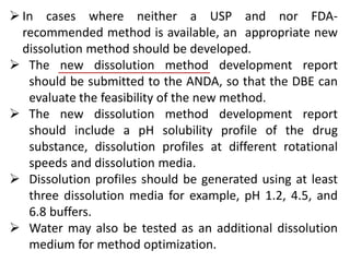  In cases where neither a USP and nor FDA-
recommended method is available, an appropriate new
dissolution method should be developed.
 The new dissolution method development report
should be submitted to the ANDA, so that the DBE can
evaluate the feasibility of the new method.
 The new dissolution method development report
should include a pH solubility profile of the drug
substance, dissolution profiles at different rotational
speeds and dissolution media.
 Dissolution profiles should be generated using at least
three dissolution media for example, pH 1.2, 4.5, and
6.8 buffers.
 Water may also be tested as an additional dissolution
medium for method optimization.
 