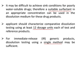  It may be difficult to achieve sink conditions for poorly
water-soluble drugs; therefore a suitable surfactant in
an appropriate concentration can be used in the
dissolution medium for these drug products.
 applicant should characterize comparative dissolution
testing using at least 12 dosage units each of test and
reference products.
 For immediate-release (IR) generic products,
dissolution testing using a single method may be
sufficient.
 