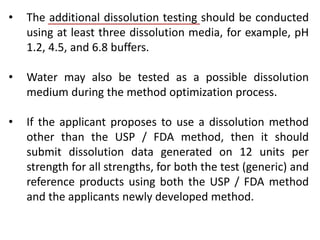 • The additional dissolution testing should be conducted
using at least three dissolution media, for example, pH
1.2, 4.5, and 6.8 buffers.
• Water may also be tested as a possible dissolution
medium during the method optimization process.
• If the applicant proposes to use a dissolution method
other than the USP / FDA method, then it should
submit dissolution data generated on 12 units per
strength for all strengths, for both the test (generic) and
reference products using both the USP / FDA method
and the applicants newly developed method.
 
