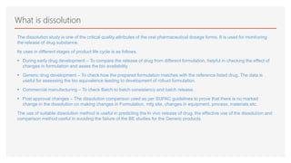 What is dissolution
The dissolution study is one of the critical quality attributes of the oral pharmaceutical dosage forms. It is used for monitoring
the release of drug substance.
Its uses in different stages of product life cycle is as follows.
 During early drug development – To compare the release of drug from different formulation, helpful in checking the effect of
changes in formulation and asses the bio availability
 Generic drug development – To check how the prepared formulation matches with the reference listed drug. The data is
useful for assessing the bio equivalence leading to development of robust formulation.
 Commercial manufacturing – To check Batch to batch consistency and batch release.
 Post approval changes – The dissolution comparison used as per SUPAC guidelines to prove that there is no marked
change in the dissolution on making changes in Formulation, mfg site, changes in equipment, process, materials etc.
The use of suitable dissolution method is useful in predicting the In vivo release of drug, the effective use of the dissolution and
comparison method useful in avoiding the failure of the BE studies for the Generic products.
 