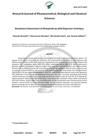ISSN: 0975-8585 
September - October 2014 RJPBCS 5(5) Page No. 977 
Research Journal of Pharmaceutical, Biological and Chemical 
Sciences 
Dissolution Enhancement of Glimepiride by Solid Dispersion Technique. 
Priyanka Shrestha1*, Shiva Kumar Bhandari1, SM Ashraful Islam1, and Santosh Adhikari2. 
1Department of Pharmacy, University of Asia Pacific, Dhanmondi, Dhaka-1209, Bangladesh. 
2Department of Pharmacy, Rajiv Gandhi University of Health Science, Banglore-560 041. 
ABSTRACT 
Glimepiride is a poorly water-soluble oral hypoglycemic drug exhibiting poor dissolution pattern. The 
purpose of this work is to increase the dissolution rate of glimepiride by formation of solid dispersion with 
different water soluble carriers. Solid dispersion of glimepiride were prepared with polyvinyl pyrrolidone k-30, 
poloxamer 407, polyethylene glycol 6000 (PEG 6000), polyethylene glycol 4000 (PEG 4000), sodiumstarch 
glycolate, ludiflash and lactose at different weight ratios using the solvent evaporation and melting method. 
Physical mixtures of the poloxamer 407 and povidone K-30 with glimepiride at different ratios were also used. 
In compare to physical mixtures with povidone K-30 and poloxamer 407, drug release from physical mixture 
PM(1/9) PVP K-30 was higher ( 65.93% within 5 min) than drug release from physical mixture with poloxamer 
407 ( 56% within 5 min) the drug release from pure drug was 6.84% with in 5 minute. Solid dispersions showed 
a better dissolution compared to the pure drugs and physical mixtures, with SD (1/9) PVP K-30 showing the 
highest dissolution efficiency (91.89% within 5min). Drug release from immediate release tablet containing SD 
(1/9) PVP K-30 was 59.02% within 5 min and 100% within 30 min. Formulations were characterized by Fourier 
transform infrared (FTIR) and X-ray diffraction (XRD). No any chemical interaction was observed between 
polymer and drugs from IR spectrum. The drug was changed to amorphous form after solid dispersion. 
Key words: Glimepiride, solid dispersion, hydrophilic carrier, in-vitro study, interaction, compatibility. 
*Corresponding author 
 