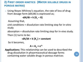 2) FIRST ORDER KINETICS (WATER SOLUBLE DRUGS IN
POROUS MATRIX)
 Using Noyes Whitney’s equation, the rate of loss of drug
from dosage form (dA/dt) is expressed as;
-dA/dt = k (Xs – X)
Assuming that,
sink conditions = dissolution rate limiting step for in-vitro
study
absorption = dissolution rate limiting step for in-vivo study.
Then (1) turns to be:
-dA/dt = k (Xs ) = constant
So it becomes,
A = Ao × e-k
Applications: This relationship can be used to described the
drug dissolution in phaarmaceutical dossage forms
containing water soluble drugs in porous matrices
10
 