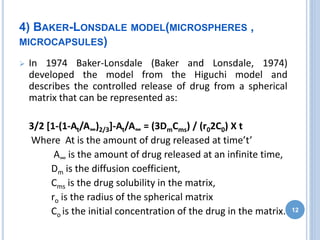4) BAKER-LONSDALE MODEL(MICROSPHERES ,
MICROCAPSULES)
 In 1974 Baker-Lonsdale (Baker and Lonsdale, 1974)
developed the model from the Higuchi model and
describes the controlled release of drug from a spherical
matrix that can be represented as:
3/2 [1-(1-At/A∞)2/3]-At/A∞ = (3DmCms) / (r02C0) X t
Where At is the amount of drug released at time’t’
A∞ is the amount of drug released at an infinite time,
Dm is the diffusion coefficient,
Cms is the drug solubility in the matrix,
ro is the radius of the spherical matrix
Co is the initial concentration of the drug in the matrix. 12
 