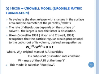 5) HIXON – CROWELL MODEL (ERODIBLE MATRIX
FORMULATION)
 To evaluate the drug release with changes in the surface
area and the diameter of the particles /tablets
 The rate of dissolution depends on the surface of
solvent - the larger is area the faster is dissolution.
 Hixon-Crowell in 1931 ( Hixon and Crowell, 1931)
recognized that the particle regular area is proportional
to the cubic root of its volume, desired an equation as
Wo
1/3-W1/3 = K × t
where, Wo= original mass of A.P.I.particles
K = cube-root dissolution rate constant
W = mass of the A.P.I at the time ‘t’
 This model is called as “Root law”. 13
 
