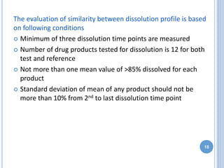 The evaluation of similarity between dissolution profile is based
on following conditions
 Minimum of three dissolution time points are measured
 Number of drug products tested for dissolution is 12 for both
test and reference
 Not more than one mean value of >85% dissolved for each
product
 Standard deviation of mean of any product should not be
more than 10% from 2nd to last dissolution time point
18
 