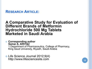 RESEARCH ARTICLE:
A Comparative Study for Evaluation of
Different Brands of Metformin
Hydrochloride 500 Mg Tablets
Marketed in Saudi Arabia
 Corresponding author
Samar A. Afifi1&2
1 Department of Pharmaceutics, College of Pharmacy,
King Saud University, Riyadh, Saudi Arabia
 Life Science Journal 2012;9(4)
http://www.lifesciencesite.com 19
 