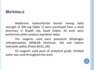 MATERIALS
Metformin hydrochloride brands having label
strength of 500 mg (Table 1) were purchased from a retail
pharmacy in Riyadh city, Saudi Arabia. All tests were
performed within product expiration dates.
The reagents used were potassium dihydrogen
orthophosphate (WINLAB chemicals, UK) and sodium
hydroxide pellets (Poole BH15, UK).
All reagents used were of analytical grade. Distilled
water was used throughout the work.
21
 