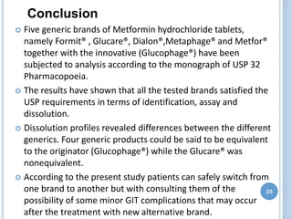  Five generic brands of Metformin hydrochloride tablets,
namely Formit® , Glucare®, Dialon®,Metaphage® and Metfor®
together with the innovative (Glucophage®) have been
subjected to analysis according to the monograph of USP 32
Pharmacopoeia.
 The results have shown that all the tested brands satisfied the
USP requirements in terms of identification, assay and
dissolution.
 Dissolution profiles revealed differences between the different
generics. Four generic products could be said to be equivalent
to the originator (Glucophage®) while the Glucare® was
nonequivalent.
 According to the present study patients can safely switch from
one brand to another but with consulting them of the
possibility of some minor GIT complications that may occur
after the treatment with new alternative brand.
25
Conclusion
 