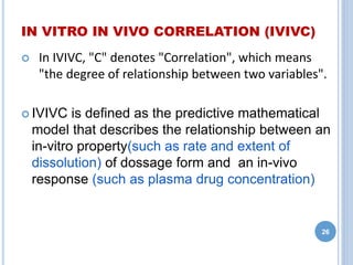 IN VITRO IN VIVO CORRELATION (IVIVC)
 In IVIVC, "C" denotes "Correlation", which means
"the degree of relationship between two variables".
 IVIVC is defined as the predictive mathematical
model that describes the relationship between an
in-vitro property(such as rate and extent of
dissolution) of dossage form and an in-vivo
response (such as plasma drug concentration)
26
 