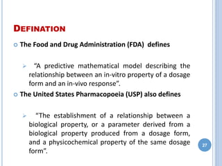 DEFINATION
 The Food and Drug Administration (FDA) defines
 “A predictive mathematical model describing the
relationship between an in-vitro property of a dosage
form and an in-vivo response”.
 The United States Pharmacopoeia (USP) also defines
 “The establishment of a relationship between a
biological property, or a parameter derived from a
biological property produced from a dosage form,
and a physicochemical property of the same dosage
form”.
27
 