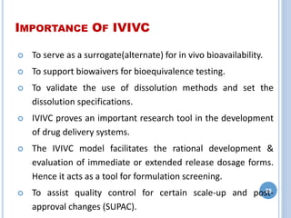 IMPORTANCE OF IVIVC
 To serve as a surrogate(alternate) for in vivo bioavailability.
 To support biowaivers for bioequivalence testing.
 To validate the use of dissolution methods and set the
dissolution specifications.
 IVIVC proves an important research tool in the development
of drug delivery systems.
 The IVIVC model facilitates the rational development &
evaluation of immediate or extended release dosage forms.
Hence it acts as a tool for formulation screening.
 To assist quality control for certain scale-up and post-
approval changes (SUPAC).
28
 