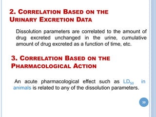 2. CORRELATION BASED ON THE
URINARY EXCRETION DATA
Dissolution parameters are correlated to the amount of
drug excreted unchanged in the urine, cumulative
amount of drug excreted as a function of time, etc.
30
An acute pharmacological effect such as LD50 in
animals is related to any of the dissolution parameters.
3. CORRELATION BASED ON THE
PHARMACOLOGICAL ACTION
 