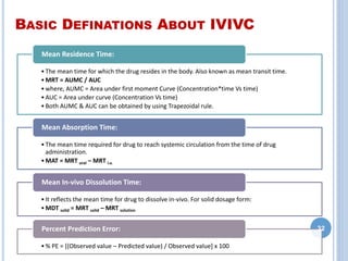 BASIC DEFINATIONS ABOUT IVIVC
•The mean time for which the drug resides in the body. Also known as mean transit time.
•MRT = AUMC / AUC
•where, AUMC = Area under first moment Curve (Concentration*time Vs time)
•AUC = Area under curve (Concentration Vs time)
•Both AUMC & AUC can be obtained by using Trapezoidal rule.
Mean Residence Time:
•The mean time required for drug to reach systemic circulation from the time of drug
administration.
•MAT = MRT oral – MRT i.v.
Mean Absorption Time:
•It reflects the mean time for drug to dissolve in-vivo. For solid dosage form:
•MDT solid = MRT solid – MRT solution
Mean In-vivo Dissolution Time:
•% PE = [(Observed value – Predicted value) / Observed value] x 100
Percent Prediction Error: 32
 
