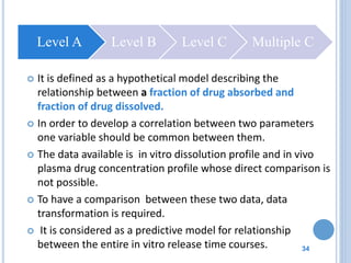 34
 It is defined as a hypothetical model describing the
relationship between a fraction of drug absorbed and
fraction of drug dissolved.
 In order to develop a correlation between two parameters
one variable should be common between them.
 The data available is in vitro dissolution profile and in vivo
plasma drug concentration profile whose direct comparison is
not possible.
 To have a comparison between these two data, data
transformation is required.
 It is considered as a predictive model for relationship
between the entire in vitro release time courses.
Level A Level B Level C Multiple C
 