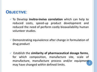 OBJECTIVE:
 To Develop invitro-invivo correlation which can help to
reduced costs, speed-up product development and
reduced the need of perform costly bioavailability human
volunteer studies.
 Demonstrating equivalence after change in formulation of
drug product
 Establish the similarity of pharmaceutical dosage forms,
for which composition, manufacture site, scale of
manufacture, manufacture process and/or equipment
may have changed within defined limits.
4
 