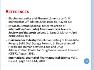 REFERENCES
 Biopharmaceutics and Pharmacokinetics by D. M.
Brahmankar, 2nd edition 2009, page no. 432 to 434
 By Madhusmruti Khandai Research article of
International Journal of Pharmaceutical Sciences
Review and Research Volume 1, Issue 2, March – April
2010; Article 001
 Guidance for Industry Dissolution Testing of Immediate
Release Solid Oral Dosage Forms U.S. Department of
Health and Human Services Food and Drug
Administration Center for Drug Evaluation and Research
(CDER), August-2011
 International Journal of Pharmaceutical Science Vol-1,
Issue-1, page no.57-64, 2010 42
 