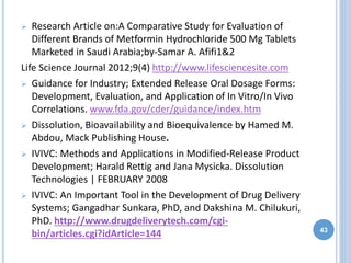  Research Article on:A Comparative Study for Evaluation of
Different Brands of Metformin Hydrochloride 500 Mg Tablets
Marketed in Saudi Arabia;by-Samar A. Afifi1&2
Life Science Journal 2012;9(4) http://www.lifesciencesite.com
 Guidance for Industry; Extended Release Oral Dosage Forms:
Development, Evaluation, and Application of In Vitro/In Vivo
Correlations. www.fda.gov/cder/guidance/index.htm
 Dissolution, Bioavailability and Bioequivalence by Hamed M.
Abdou, Mack Publishing House.
 IVIVC: Methods and Applications in Modified-Release Product
Development; Harald Rettig and Jana Mysicka. Dissolution
Technologies | FEBRUARY 2008
 IVIVC: An Important Tool in the Development of Drug Delivery
Systems; Gangadhar Sunkara, PhD, and Dakshina M. Chilukuri,
PhD. http://www.drugdeliverytech.com/cgi-
bin/articles.cgi?idArticle=144 43
 