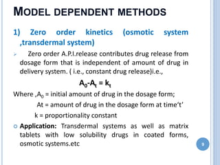 MODEL DEPENDENT METHODS
1) Zero order kinetics (osmotic system
,transdermal system)
 Zero order A.P.I.release contributes drug release from
dosage form that is independent of amount of drug in
delivery system. ( i.e., constant drug release)i.e.,
A0-At = kt
Where ,A0 = initial amount of drug in the dosage form;
At = amount of drug in the dosage form at time‘t’
k = proportionality constant
 Application: Transdermal systems as well as matrix
tablets with low solubility drugs in coated forms,
osmotic systems.etc 9
 
